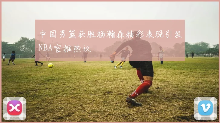 中国男篮获胜杨瀚森精彩表现引发NBA官推热议