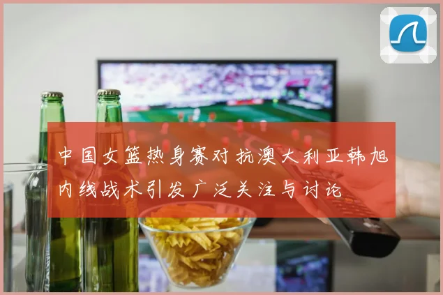 中国女篮热身赛对抗澳大利亚韩旭内线战术引发广泛关注与讨论