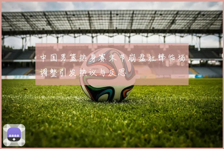 中国男篮热身赛末节崩盘杜锋临场调整引发热议与反思