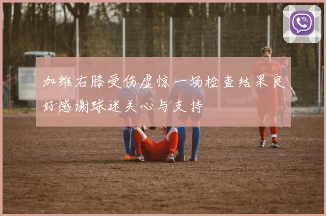 加维右膝受伤虚惊一场检查结果良好感谢球迷关心与支持