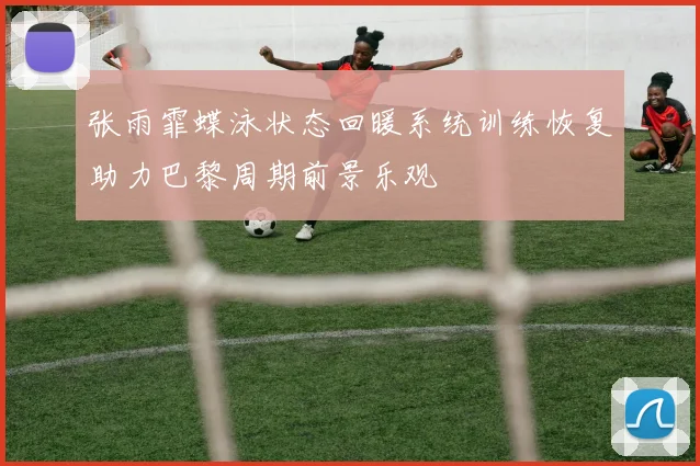 张雨霏蝶泳状态回暖系统训练恢复助力巴黎周期前景乐观
