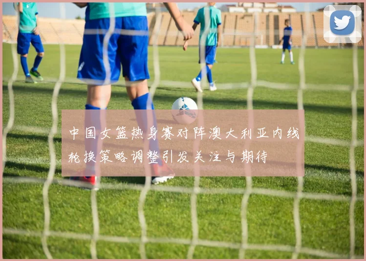 中国女篮热身赛对阵澳大利亚内线轮换策略调整引发关注与期待