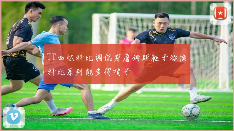TT回忆科比调侃穿詹姆斯鞋子称换科比系列能多得哨子