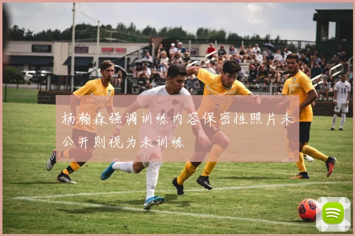 杨瀚森强调训练内容保密性照片未公开则视为未训练